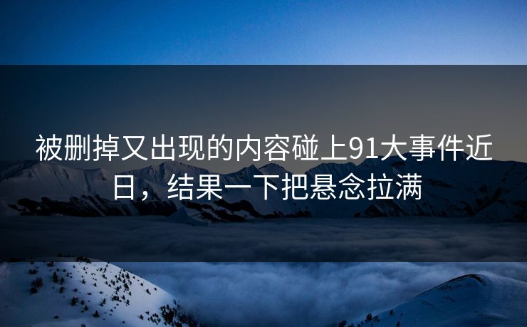 被删掉又出现的内容碰上91大事件近日，结果一下把悬念拉满