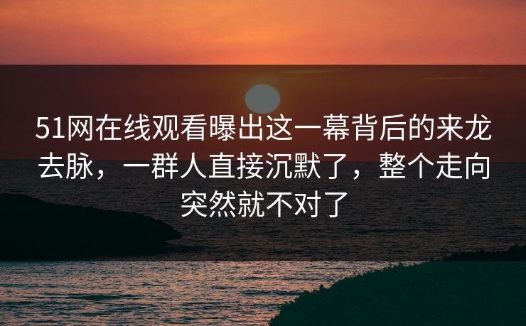 51网在线观看曝出这一幕背后的来龙去脉，一群人直接沉默了，整个走向突然就不对了