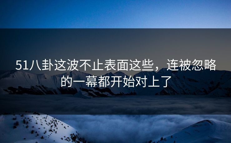 51八卦这波不止表面这些，连被忽略的一幕都开始对上了