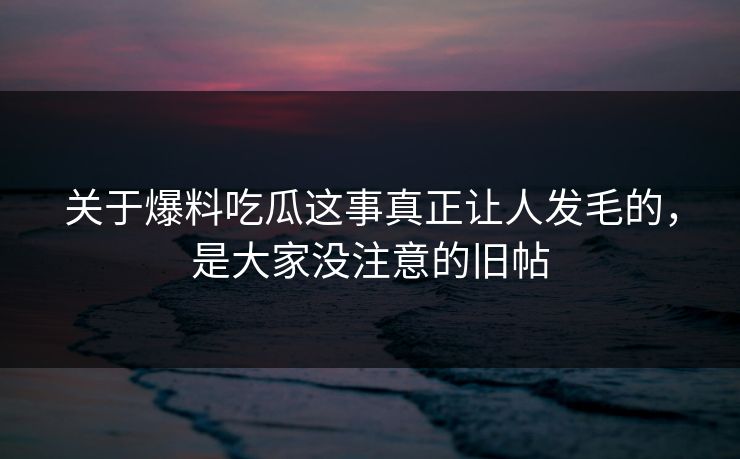 关于爆料吃瓜这事真正让人发毛的，是大家没注意的旧帖