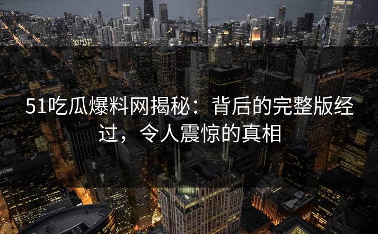 51吃瓜爆料网揭秘：背后的完整版经过，令人震惊的真相