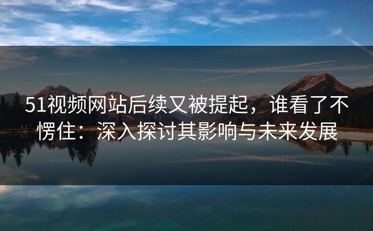 51视频网站后续又被提起，谁看了不愣住：深入探讨其影响与未来发展