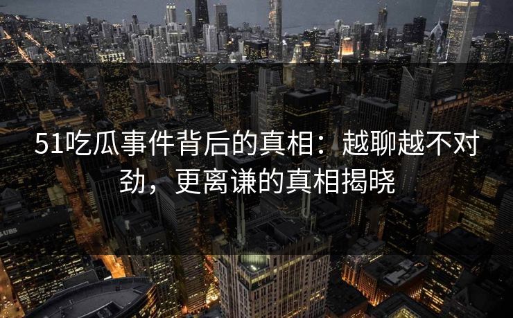 51吃瓜事件背后的真相：越聊越不对劲，更离谦的真相揭晓