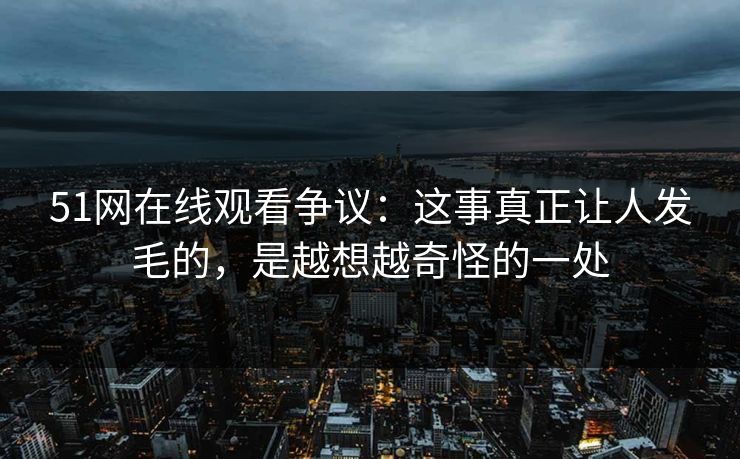 51网在线观看争议：这事真正让人发毛的，是越想越奇怪的一处