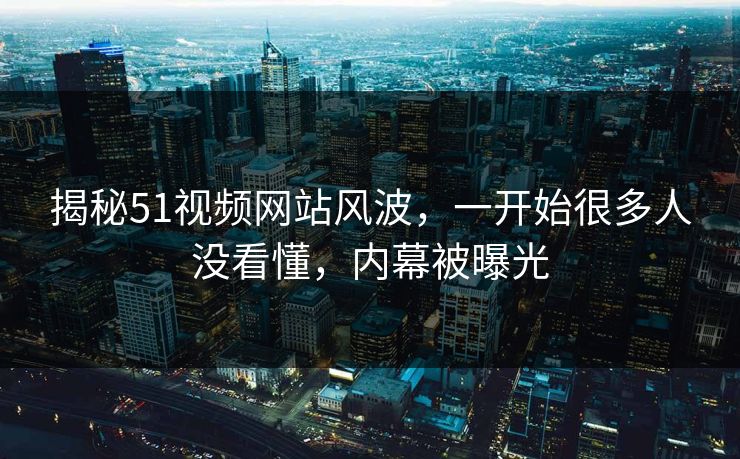 揭秘51视频网站风波，一开始很多人没看懂，内幕被曝光