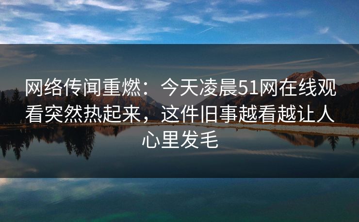 网络传闻重燃：今天凌晨51网在线观看突然热起来，这件旧事越看越让人心里发毛