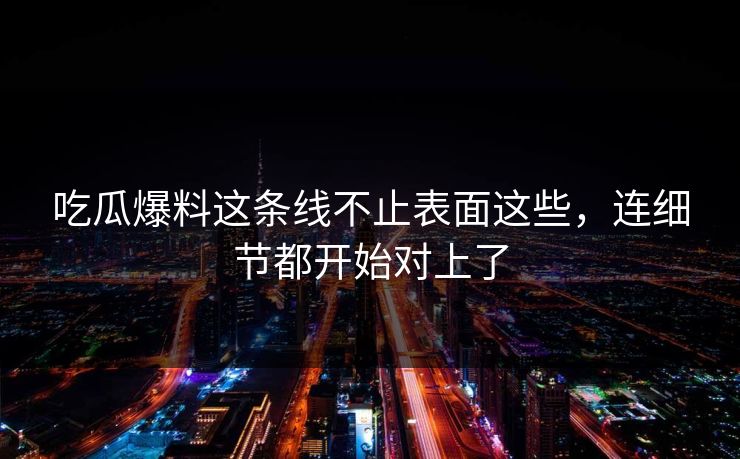 吃瓜爆料这条线不止表面这些，连细节都开始对上了