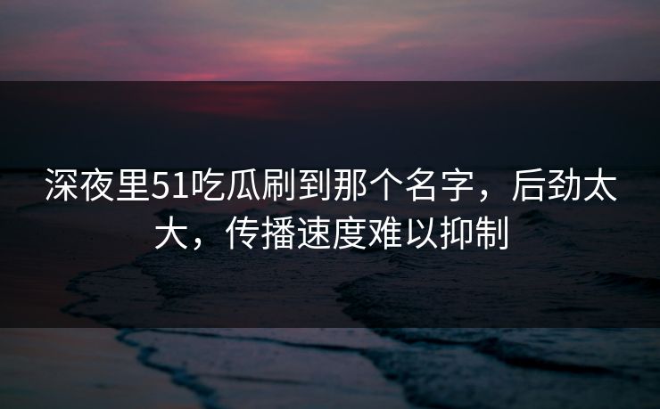 深夜里51吃瓜刷到那个名字，后劲太大，传播速度难以抑制