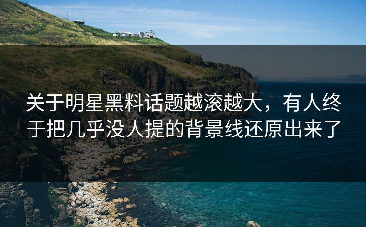关于明星黑料话题越滚越大，有人终于把几乎没人提的背景线还原出来了