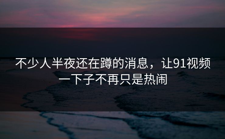 不少人半夜还在蹲的消息，让91视频一下子不再只是热闹