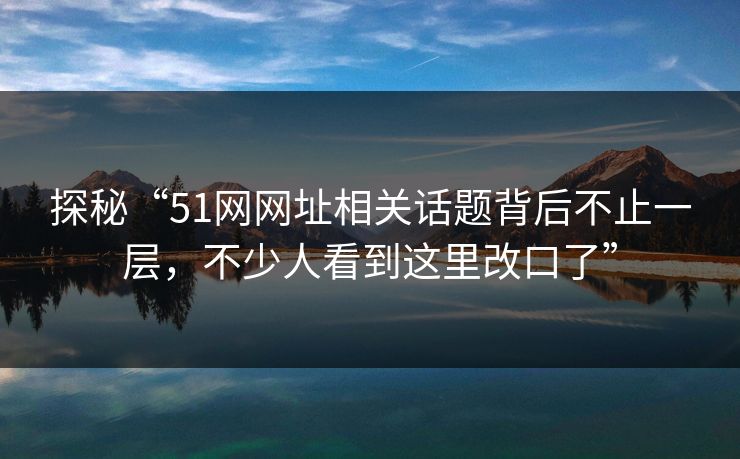 探秘“51网网址相关话题背后不止一层，不少人看到这里改口了”