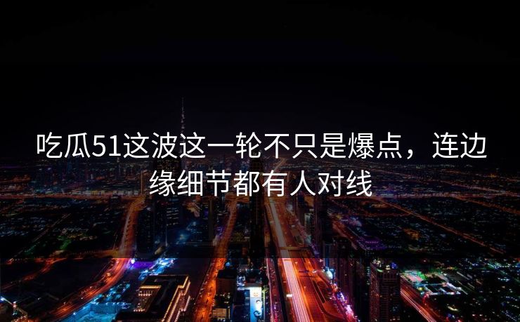 吃瓜51这波这一轮不只是爆点，连边缘细节都有人对线