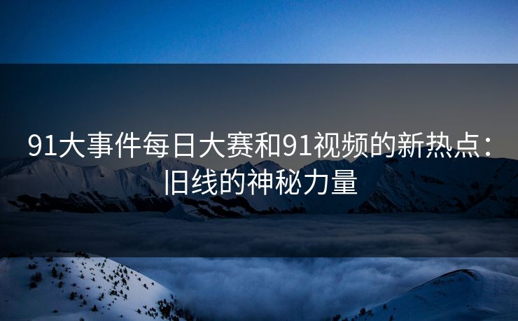 91大事件每日大赛和91视频的新热点：旧线的神秘力量