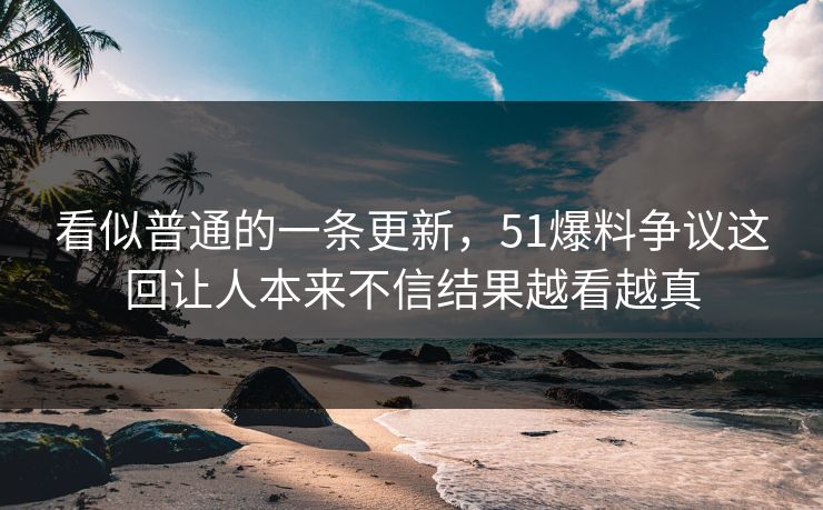 看似普通的一条更新，51爆料争议这回让人本来不信结果越看越真