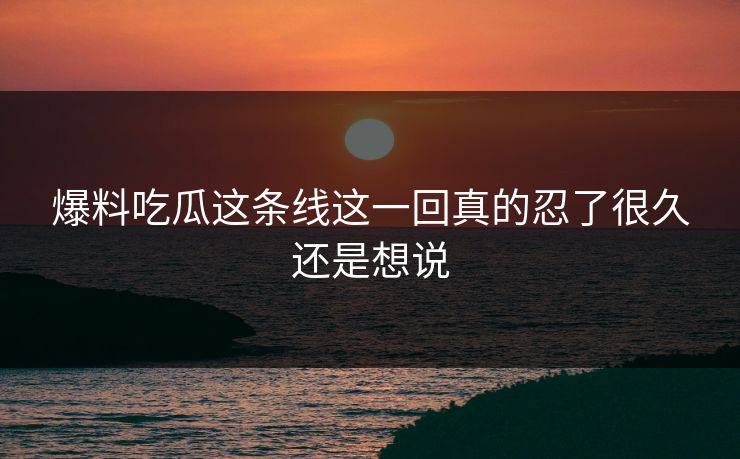 爆料吃瓜这条线这一回真的忍了很久还是想说