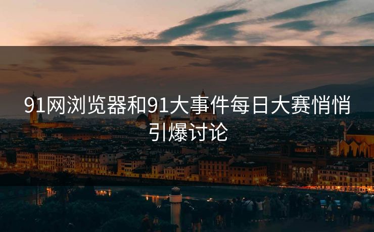 91网浏览器和91大事件每日大赛悄悄引爆讨论