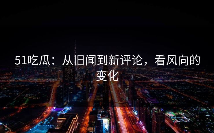 51吃瓜：从旧闻到新评论，看风向的变化