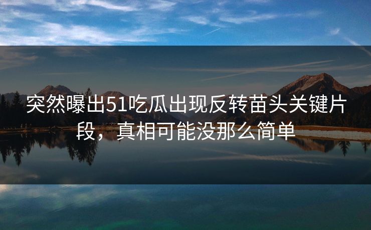 突然曝出51吃瓜出现反转苗头关键片段,真相可能没那么简单