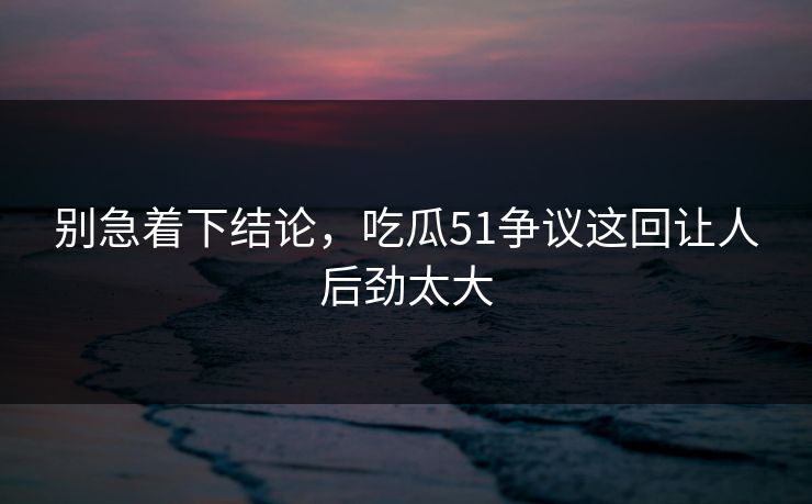 别急着下结论，吃瓜51争议这回让人后劲太大