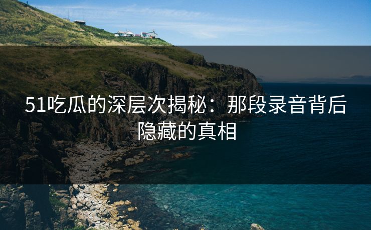 51吃瓜的深层次揭秘：那段录音背后隐藏的真相