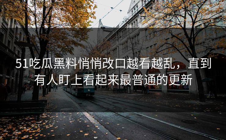 51吃瓜黑料悄悄改口越看越乱，直到有人盯上看起来最普通的更新