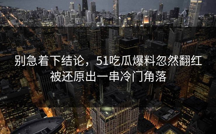 别急着下结论，51吃瓜爆料忽然翻红被还原出一串冷门角落