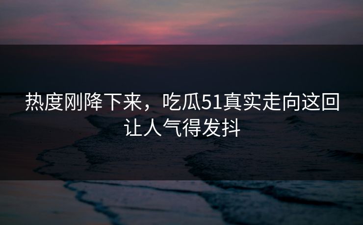 热度刚降下来，吃瓜51真实走向这回让人气得发抖