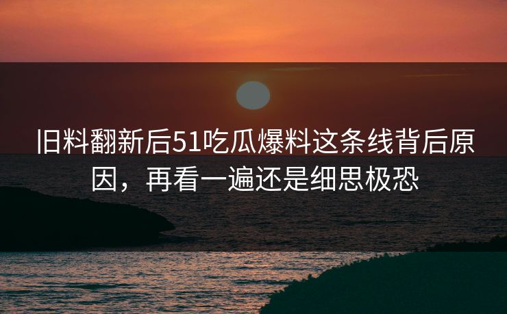 旧料翻新后51吃瓜爆料这条线背后原因，再看一遍还是细思极恐