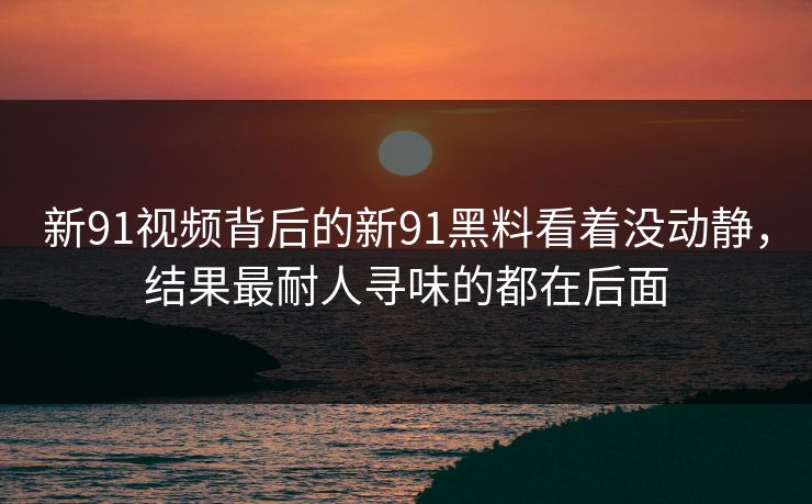 新91视频背后的新91黑料看着没动静，结果最耐人寻味的都在后面