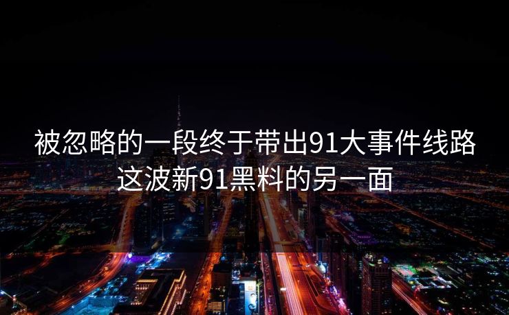 详细阅读:被忽略的一段终于带出91大事件线路这波新91黑料的另一面 被忽略的一段终于带出91大事件线路这波新91黑料的另一面