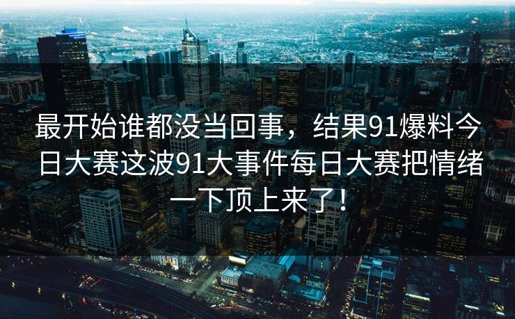 详细阅读:最开始谁都没当回事,结果91爆料今日大赛这波91大事件每日大赛把情绪一下顶上来了! 最开始谁都没当回事,结果91爆料今日大赛这波91大事件每日大赛把情绪一下顶上来了!