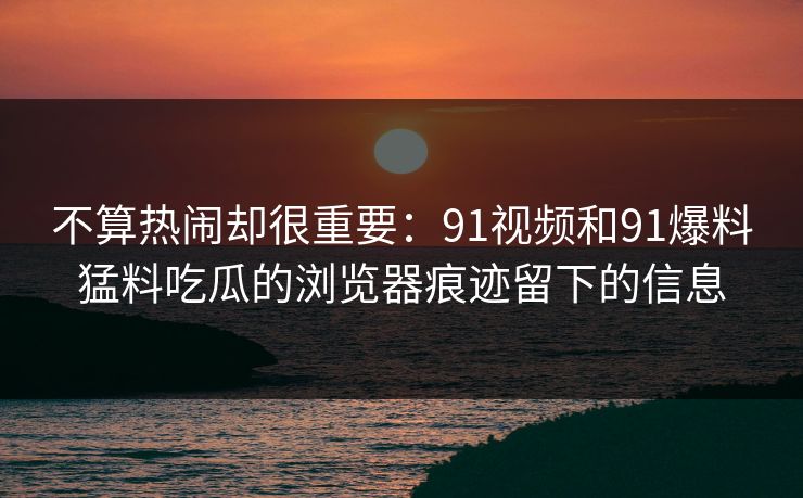 详细阅读:不算热闹却很重要:91视频和91爆料猛料吃瓜的浏览器痕迹留下的信息 不算热闹却很重要:91视频和91爆料猛料吃瓜的浏览器痕迹留下的信息