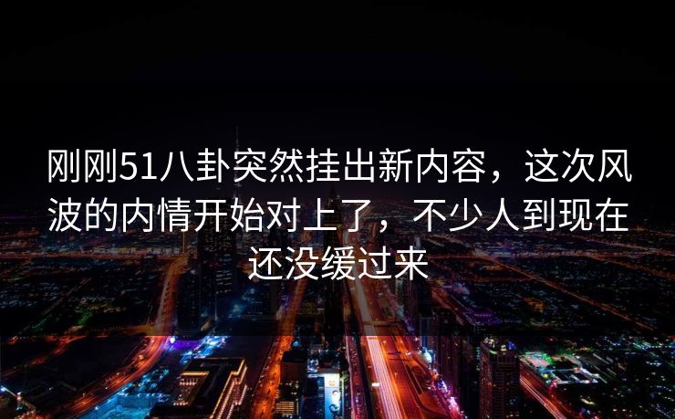详细阅读:刚刚51八卦突然挂出新内容,这次风波的内情开始对上了,不少人到现在还没缓过来 刚刚51八卦突然挂出新内容,这次风波的内情开始对上了,不少人到现在还没缓过来