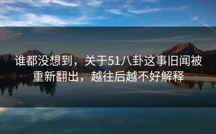 详细阅读:谁都没想到,关于51八卦这事旧闻被重新翻出,越往后越不好解释 谁都没想到,关于51八卦这事旧闻被重新翻出,越往后越不好解释